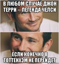 в любом случае джон терри -- легенда челси если конечно в тоттенхэм не перейдет