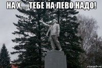 на х.... тебе на лево надо! 