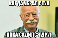 когда убрал стул пока садился друг