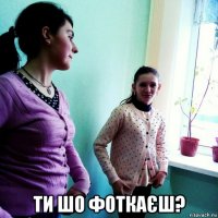  ти шо фоткаєш?