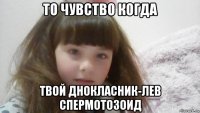 то чувство когда твой днокласник-лев спермотозоид