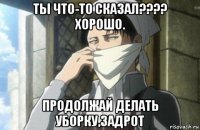 ты что-то сказал???? хорошо. продолжай делать уборку,задрот