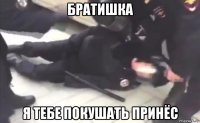 братишка я тебе покушать принёс