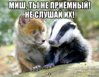 миш, ты не приёмный! не слушай их! .