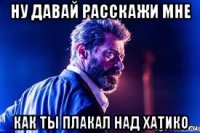 ну давай расскажи мне как ты плакал над хатико