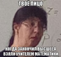 твоё лицо когда закончил высшее,а взяли учителем математики