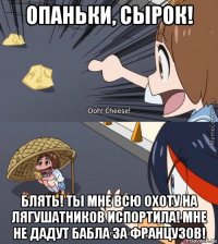 опаньки, сырок! блять! ты мне всю охоту на лягушатников испортила! мне не дадут бабла за французов!