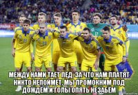  между нами тает лёд, за что нам платят никто непоймёт, мы промокним под дождём и голы опять незабём
