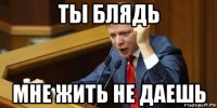 ты блядь мне жить не даешь