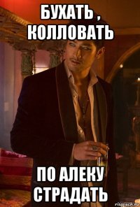 бухать , колловать по алеку страдать