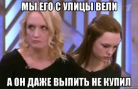 мы его с улицы вели а он даже выпить не купил