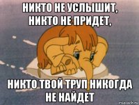 никто не услышит, никто не придет, никто твой труп никогда не найдет