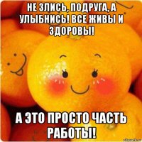 не злись, подруга, а улыбнись! все живы и здоровы! а это просто часть работы!