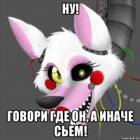 ну! говори где он, а иначе сьем!