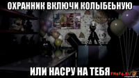 охранник включи колыбеьную или насру на тебя