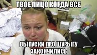 твое лицо когда все выпуски про шурыгу закончились