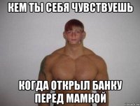 кем ты себя чувствуешь когда открыл банку перед мамкой