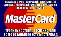 похавать в кфс - 300 рублей. купить цветы девушке - 900 рублей. сходить с друзьями в кальянку - 1500 рублей. тролить костяна - бесценно. для всего остального есть мастеркард