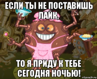 если ты не поставишь лайк, то я приду к тебе сегодня ночью!