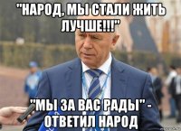 "народ, мы стали жить лучше!!!" "мы за вас рады" - ответил народ