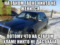 на таком гавне никто не женится потому что на старом хламе никто не даст хаха