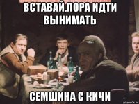 вставай,пора идти вынимать семшина с кичи