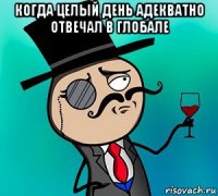 когда целый день адекватно отвечал в глобале 