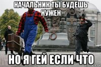 начальник ты будешь нужен но я гей если что