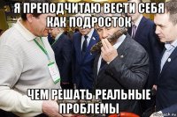 я преподчитаю вести себя как подросток чем решать реальные проблемы