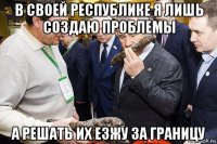 в своей республике я лишь создаю проблемы а решать их езжу за границу
