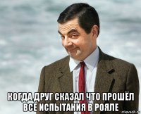 когда друг сказал что прошёл все испытания в рояле