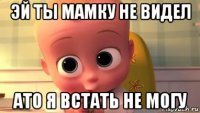 эй ты мамку не видел ато я встать не могу