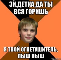 эй,детка да ты вся горишь я твой огнетушитель, пыш пыш