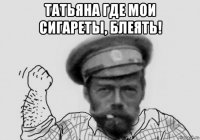 татьяна где мои сигареты, блеять! 