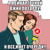 а я ей карточкой вжик по горлу! и все,и нет очереди!!
