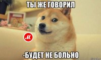 ты же говорил -будет не больно