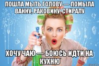пошла мыть голову — помыла ванну, раковину, стиралу хочу чаю — боюсь идти на кухню