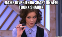 даже шурыгина знает объём твоих знаний 