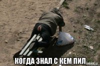  когда знал с кем пил