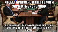 чтобы привлечь инвесторов и укрепить экономику мы сначала рубль ослабим до 80 р за $, потом укрепим до 55 р, а потом снова..., а потом, а потом...