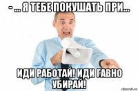 - ... я тебе покушать при... иди работай! иди гавно убирай!
