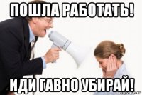 пошла работать! иди гавно убирай!