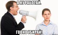 а ну работай. говно убирай!