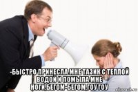  -быстро принесла мне тазик с теплой водой и помыла мне ноги,бегом-бегом,гоу гоу
