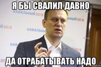 я бы свалил давно да отрабатывать надо