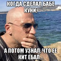 когда сделал бабе куни, а потом узнал, что ее кит ебал...