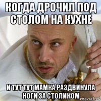 когда дрочил под столом на кухне и тут тут мамка раздвинула ноги за столиком