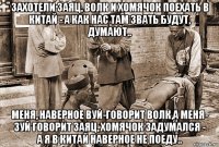 захотели заяц, волк и хомячок поехать в китай - а как нас там звать будут, думают.. меня, наверное вуй-говорит волк,а меня- зуй говорит заяц, хомячок задумался - а я в китай наверное не поеду..