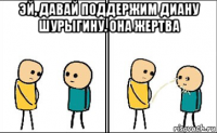 эй, давай поддержим диану шурыгину. она жертва 
