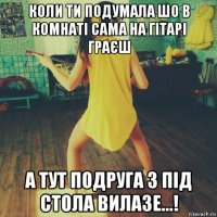 коли ти подумала шо в комнаті сама на гітарі граєш а тут подруга з під стола вилазе...!